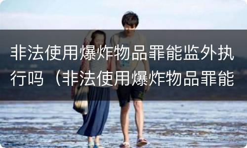 非法使用爆炸物品罪能监外执行吗（非法使用爆炸物品罪能监外执行吗判多少年）