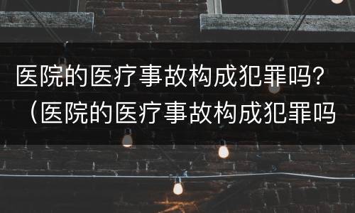医院的医疗事故构成犯罪吗？（医院的医疗事故构成犯罪吗）