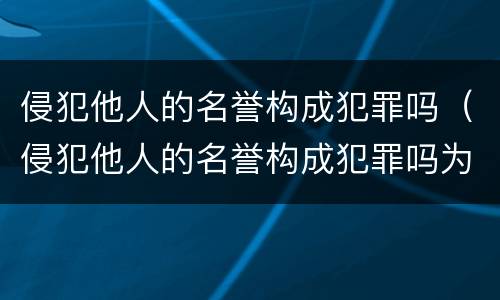 侵犯他人的名誉构成犯罪吗（侵犯他人的名誉构成犯罪吗为什么）