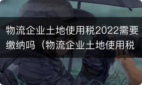 物流企业土地使用税2022需要缴纳吗（物流企业土地使用税2022需要缴纳吗）
