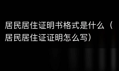 居民居住证明书格式是什么（居民居住证证明怎么写）