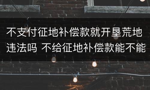 不支付征地补偿款就开垦荒地违法吗 不给征地补偿款能不能去法院起诉