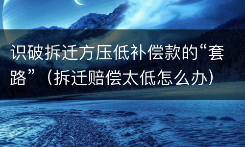 识破拆迁方压低补偿款的“套路”（拆迁赔偿太低怎么办）