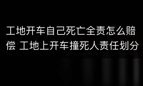 工地开车自己死亡全责怎么赔偿 工地上开车撞死人责任划分