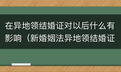 在异地领结婚证对以后什么有影响（新婚姻法异地领结婚证对以后有什么问题）