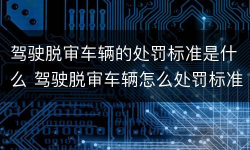 驾驶脱审车辆的处罚标准是什么 驾驶脱审车辆怎么处罚标准