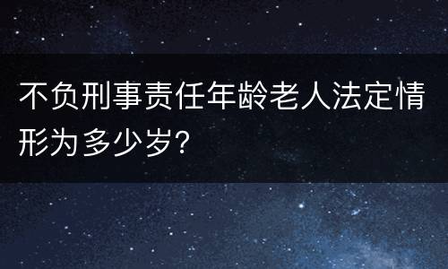 不负刑事责任年龄老人法定情形为多少岁？