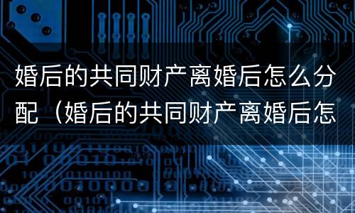 婚后的共同财产离婚后怎么分配（婚后的共同财产离婚后怎么分配呢）