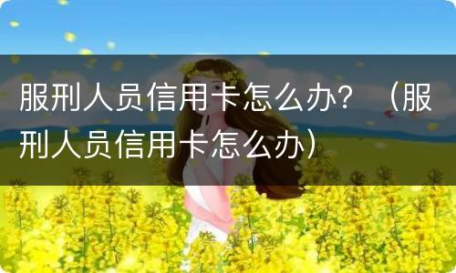 服刑人员信用卡怎么办？（服刑人员信用卡怎么办）