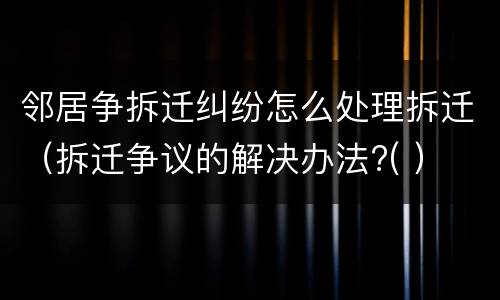 邻居争拆迁纠纷怎么处理拆迁（拆迁争议的解决办法?( ）