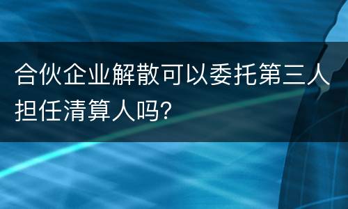 合伙企业解散可以委托第三人担任清算人吗？