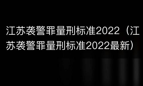 江苏袭警罪量刑标准2022（江苏袭警罪量刑标准2022最新）