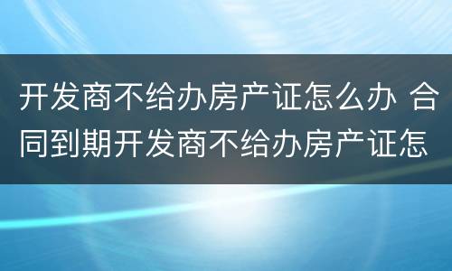 开发商不给办房产证怎么办 合同到期开发商不给办房产证怎么办