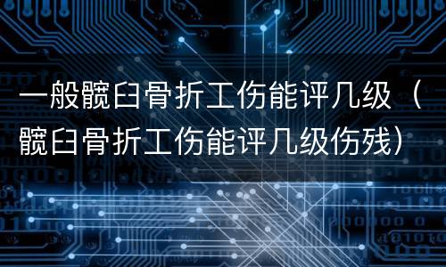 一般髋臼骨折工伤能评几级（髋臼骨折工伤能评几级伤残）