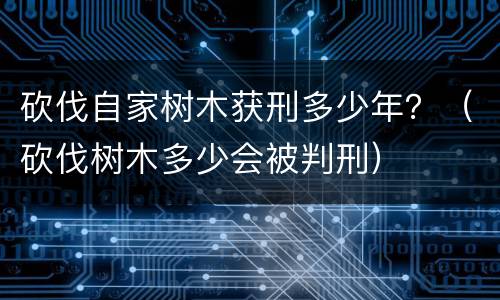 砍伐自家树木获刑多少年？（砍伐树木多少会被判刑）