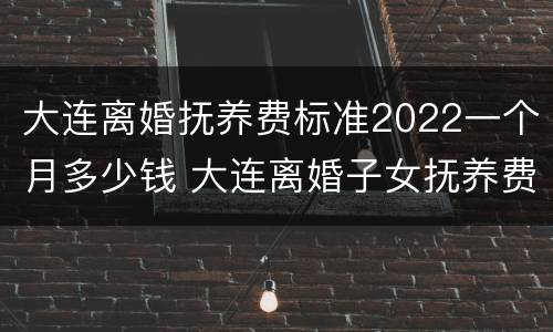 大连离婚抚养费标准2022一个月多少钱 大连离婚子女抚养费多少?