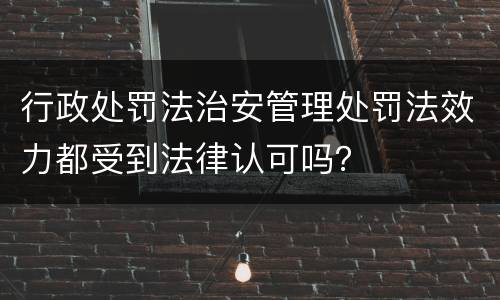 行政处罚法治安管理处罚法效力都受到法律认可吗？