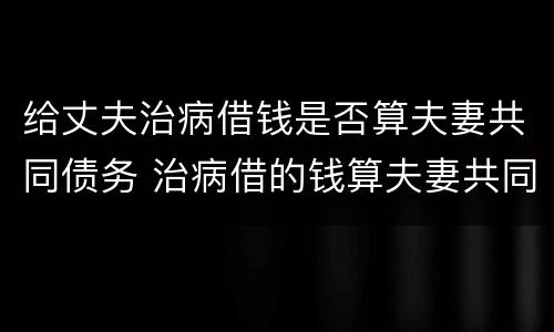 给丈夫治病借钱是否算夫妻共同债务 治病借的钱算夫妻共同债务吗
