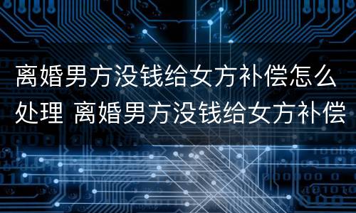 离婚男方没钱给女方补偿怎么处理 离婚男方没钱给女方补偿怎么处理好