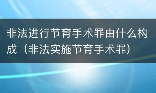 非法进行节育手术罪由什么构成（非法实施节育手术罪）