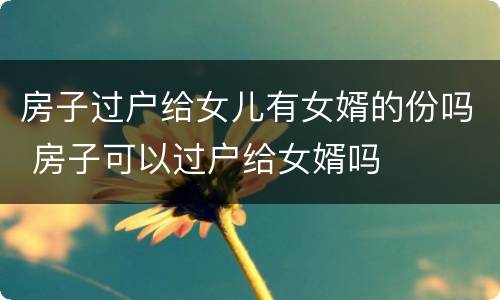 房子过户给女儿有女婿的份吗 房子可以过户给女婿吗