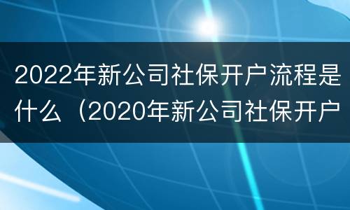 2022年新公司社保开户流程是什么（2020年新公司社保开户流程）