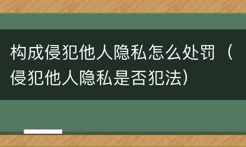 构成侵犯他人隐私怎么处罚（侵犯他人隐私是否犯法）