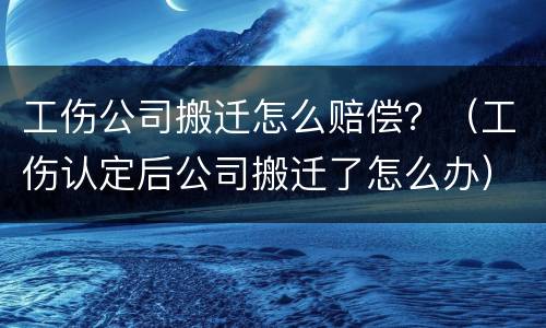 工伤公司搬迁怎么赔偿？（工伤认定后公司搬迁了怎么办）