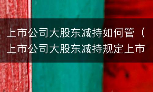上市公司大股东减持如何管（上市公司大股东减持规定上市后多久可以减持）