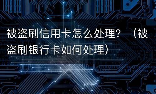 被盗刷信用卡怎么处理？（被盗刷银行卡如何处理）