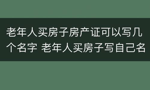 老年人买房子房产证可以写几个名字 老年人买房子写自己名字有什么