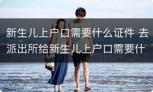 新生儿上户口需要什么证件 去派出所给新生儿上户口需要什么证件