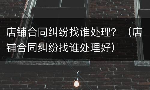 店铺合同纠纷找谁处理？（店铺合同纠纷找谁处理好）