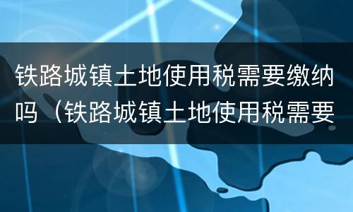 铁路城镇土地使用税需要缴纳吗（铁路城镇土地使用税需要缴纳吗多少钱）