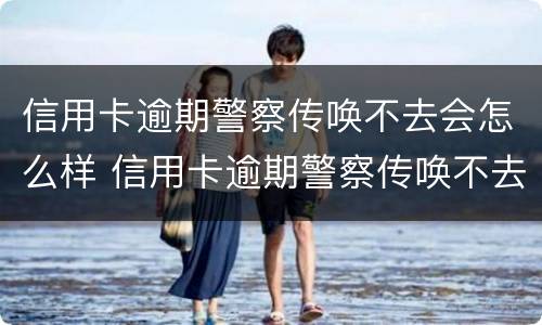 信用卡逾期警察传唤不去会怎么样 信用卡逾期警察传唤不去会怎么样处理