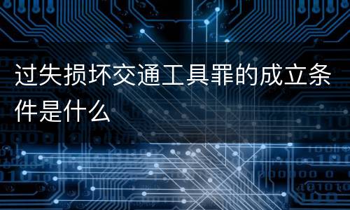 过失损坏交通工具罪的成立条件是什么