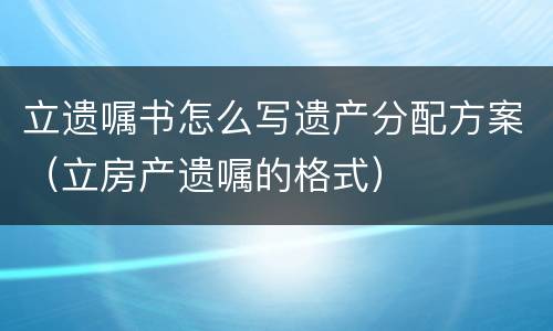 立遗嘱书怎么写遗产分配方案（立房产遗嘱的格式）