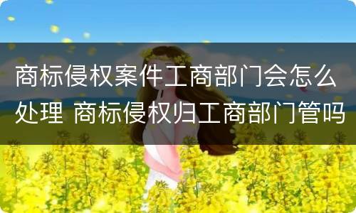 商标侵权案件工商部门会怎么处理 商标侵权归工商部门管吗