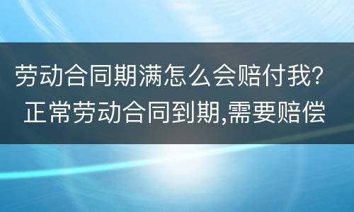劳动合同期满怎么会赔付我？ 正常劳动合同到期,需要赔偿员工吗?