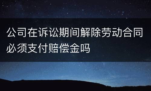 公司在诉讼期间解除劳动合同必须支付赔偿金吗