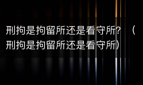 刑拘是拘留所还是看守所？（刑拘是拘留所还是看守所）