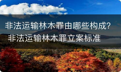 非法运输林木罪由哪些构成？ 非法运输林木罪立案标准