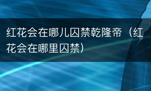 红花会在哪儿囚禁乾隆帝（红花会在哪里囚禁）