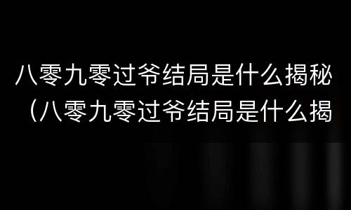 八零九零过爷结局是什么揭秘（八零九零过爷结局是什么揭秘的）