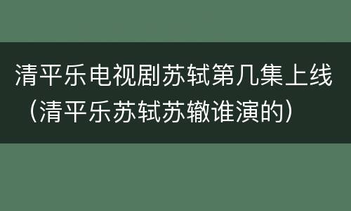 清平乐电视剧苏轼第几集上线（清平乐苏轼苏辙谁演的）