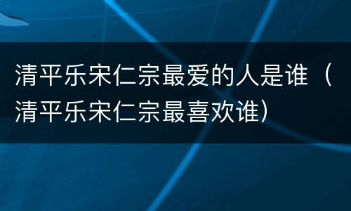 清平乐宋仁宗最爱的人是谁（清平乐宋仁宗最喜欢谁）