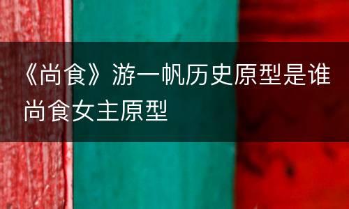 《尚食》游一帆历史原型是谁 尚食女主原型