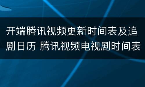开端腾讯视频更新时间表及追剧日历 腾讯视频电视剧时间表