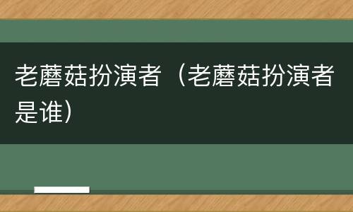 老蘑菇扮演者（老蘑菇扮演者是谁）