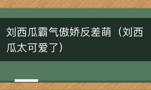 刘西瓜霸气傲娇反差萌（刘西瓜太可爱了）